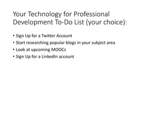 Your Technology for Professional
Development To-Do List (your choice):
• Sign Up for a Twitter Account
• Start researching popular blogs in your subject area
• Look at upcoming MOOCs
• Sign Up for a LinkedIn account
 