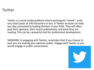 Twitter
Twitter is a social media platform where participants “tweet”- write
very short posts of 140 characters or less. A Twitter account can help
you stay connected to leading thinkers in your field. They will often
post their opinions, their recent publications, and what they are
reading. This can be a powerful tool for professional development.
WARNING: In engaging with Twitter, remember that if you choose to
post you are making your opinions public. Engage with Twitter as you
would engage in public conversation.
 