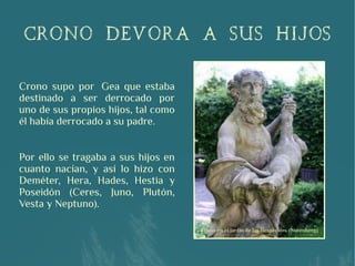 CRONO DEVORA A SUS HIJOS
Crono supo por  Gea que estaba
destinado a ser derrocado por
uno de sus propios hijos, tal como
él había derrocado a su padre.
Por ello se tragaba a sus hijos en
cuanto nacían, y así lo hizo con
Deméter, Hera, Hades, Hestia y
Poseidón (Ceres, Juno, Plutón,
Vesta y Neptuno).
 