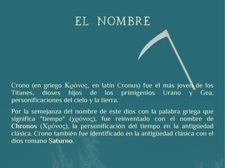 El nombre
Crono (en griego Κρόνος, en latín Cronus) fue el más joven de los
Titanes, dioses hijos de los primigenios Urano y Gea,
personificaciones del cielo y la tierra.
Por la semejanza del nombre de este dios con la palabra griega que
significa "tiempo" (χρόνος), fue reinventado con el nombre de
Chronos (Χρόνος), la personificación del tiempo en la antigüedad
clásica. Crono también fue identificado en la antigüedad clásica con el
dios romano Saturno.
 