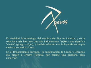 En realidad, la etimología del nombre del dios es incierta, y se la
relaciona más bien son una raíz indoeuropea, *(s)ker-, que significa
"cortar" (griego κείρω), y tendría relación con la leyenda en la que
castra a su padre Urano.
En el Renacimiento europeo, la combinación de Crono y Chronos
dio origen a «Padre Tiempo» que blande una guadaña para
cosechar.
 