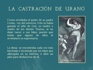 Crono envidiaba el poder de su padre
Urano,  rey del universo. Este se había
ganado el odio de Gea, su madre y
madre de los demás Titanes, al no
dejar nacer a sus hijos, puesto que
temía que alguno de ellos le
arrebatara su supremacía.
La diosa  se encontraba cada vez más
hinchada e incómoda por los hijos que
albergaba en su interior, e ideó un
plan para deshacerse de él.
LA CASTRACIÓN DE URANO
 