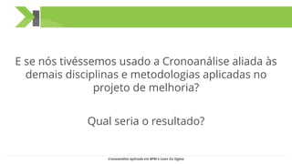 E se nós tivéssemos usado a Cronoanálise aliada às
demais disciplinas e metodologias aplicadas no
projeto de melhoria?
Qual seria o resultado?
Cronoanálise aplicada em BPM e Lean Six Sigma
 