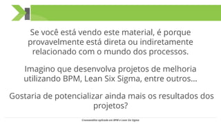 Se você está vendo este material, é porque
provavelmente está direta ou indiretamente
relacionado com o mundo dos processos.
Imagino que desenvolva projetos de melhoria
utilizando BPM, Lean Six Sigma, entre outros...
Gostaria de potencializar ainda mais os resultados dos
projetos?
Cronoanálise aplicada em BPM e Lean Six Sigma
 