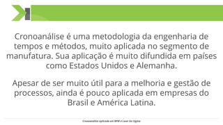 Cronoanálise é uma metodologia da engenharia de
tempos e métodos, muito aplicada no segmento de
manufatura. Sua aplicação é muito difundida em países
como Estados Unidos e Alemanha.
Apesar de ser muito útil para a melhoria e gestão de
processos, ainda é pouco aplicada em empresas do
Brasil e América Latina.
Cronoanálise aplicada em BPM e Lean Six Sigma
 