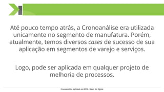 Até pouco tempo atrás, a Cronoanálise era utilizada
unicamente no segmento de manufatura. Porém,
atualmente, temos diversos cases de sucesso de sua
aplicação em segmentos de varejo e serviços.
Logo, pode ser aplicada em qualquer projeto de
melhoria de processos.
Cronoanálise aplicada em BPM e Lean Six Sigma
 
