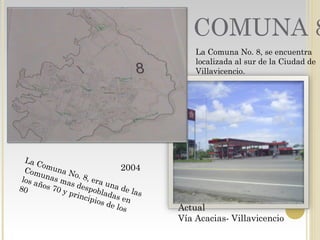 COMUNA 8
La Comuna No. 8, era una de las
Comunas mas despobladas en
los años 70 y principios de los
80
2004
Actual
Vía Acacias- Villavicencio
La Comuna No. 8, se encuentra
localizada al sur de la Ciudad de
Villavicencio.
 