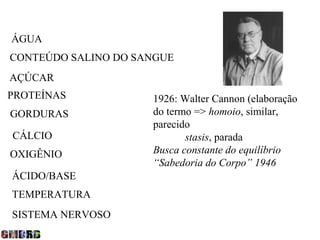 ÁGUA
CONTEÚDO SALINO DO SANGUE
AÇÚCAR
PROTEÍNAS            1926: Walter Cannon (elaboração
GORDURAS             do termo => homoio, similar,
                     parecido
CÁLCIO                      stasis, parada
OXIGÊNIO             Busca constante do equilíbrio
                     “Sabedoria do Corpo” 1946
ÁCIDO/BASE
TEMPERATURA
SISTEMA NERVOSO
 