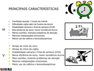 PRINCIPAIS CARACTERÍSTICAS


    •   Facilidade acordar 1as horas da manhã
    •   Dificuldade vigília além do horário de dormir
    •   Estabilidade semana x final de semana (CVS)
M   •   Boa eficiência de sono; menor sonolência diurna
    •   Menos cochilos, menores problemas de atenção
    •   Menores indisposições emocionais
    •   Menor uso de cafeína e benzodiazepínicos


       Atraso do início do sono
       Atraso do início da vigília
       Instabilidade semana x final de semana (CVS)
V      Baixa eficiência de sono; maior sonolência diurna
       Mais cochilos, maiores problemas de atenção
       Maiores indisposições emocionais
       Maior uso de cafeína e benzodiazepínicos
 