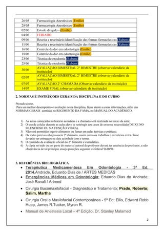 26/05 Farmacologia Anestésicos (Emilio)
28/05 Farmacologia Anestésicos (Emilio)
02/06 Estudo dirigido - (Emilio)
04/06 FERIADO
09/06 Receita e receituário/identificação das formas farmacêuticas (Rubens)
11/06 Receita e receituário/identificação das formas farmacêuticas (Rubens)
16/06 Controle da dor em odontologia (Emilio)
18/06 Controle da dor em odontologia (Emilio)
23/06 Técnica de exodontia (Rubens)
25/06 Técnica de exodontia (Rubens)
30/06
AVALIAÇÃO BIMESTRAL 2° BIMESTRE (observar calendário da
instituição)
02/07
AVALIAÇÃO BIMESTRAL 2° BIMESTRE (observar calendário da
instituição)
07/07 AVALIAÇÃO 2° CHAMADA (Observar calendário da instituição)
14/07 EXAME FINAL (observar calendário da instituição)
2. NORMAS E INSTRUÇÕES GERAIS DA DISCIPLINA E DO CURSO
Prezado aluno,
Para um melhor desempenho e avaliação nesta disciplina, fique atento a estas informações, além das
NORMAS GERAIS contidas no REGIMENTO DA FAMA, no MANUAL DO ACADÊMICO.
1) As aulas começarão no horário acordado e a chamada será realizada no início da aula;
2) O uso de celular durante as aulas deve se restringir aos casos de extrema necessidade(DEIXE NO
SILENCIOSO OU NA FUNÇÃO VIBRA).
3) Não será permitido ingerir alimentos ou fumar em aulas teóricas e práticas;
4) Os testes parciais não possuem 2ª chamada, assim como os trabalhos e exercícios extra classe
deverão ser entregues na data acordada com a turma.
5) O conteúdo da avaliação oficial do 2° bimestre é cumulativa.
6) A cópia no todo ou em parte do material autoral do professor deverá ter anuência do professor, a não
observância de tal principio enseja punições segundo lei federal 9610/98.
3. REFERÊNCIA BIBLIOGRÁFICA
• Terapêutica Medicamentosa Em Odontologia - 3ª Ed.
2014,Andrade, Eduardo Dias de / ARTES MEDICAS
• Emergências Médicas em Odontologia; Eduardo Dias de Andrade;
José Ranali / Artmed
• Cirurgia Bucomaxilofacial - Diagnóstico e Tratamento; Prado, Roberto;
Salim, Martha
• Cirurgia Oral e Maxilofacial Contemporânea - 5ª Ed; Ellis, Edward Robb
Hupp, James R.Tucker, Myron R.
• Manual de Anestesia Local – 4ª Edição, Dr. Stanley Malamed
2
 