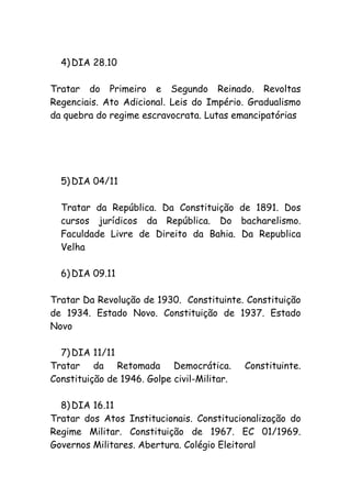 4) DIA 28.10
Tratar do Primeiro e Segundo Reinado. Revoltas
Regenciais. Ato Adicional. Leis do Império. Gradualismo
da quebra do regime escravocrata. Lutas emancipatórias
5) DIA 04/11
Tratar da República. Da Constituição de 1891. Dos
cursos jurídicos da República. Do bacharelismo.
Faculdade Livre de Direito da Bahia. Da Republica
Velha
6) DIA 09.11
Tratar Da Revolução de 1930. Constituinte. Constituição
de 1934. Estado Novo. Constituição de 1937. Estado
Novo
7) DIA 11/11
Tratar da Retomada Democrática. Constituinte.
Constituição de 1946. Golpe civil-Militar.
8) DIA 16.11
Tratar dos Atos Institucionais. Constitucionalização do
Regime Militar. Constituição de 1967. EC 01/1969.
Governos Militares. Abertura. Colégio Eleitoral
 