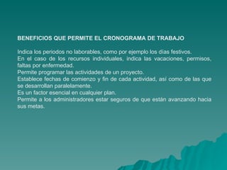 BENEFICIOS QUE PERMITE EL CRONOGRAMA DE TRABAJO Indica los periodos no laborables, como por ejemplo los días festivos. En el caso de los recursos individuales, indica las vacaciones, permisos, faltas por enfermedad. Permite programar las actividades de un proyecto. Establece fechas de comienzo y fin de cada actividad, así como de las que se desarrollan paralelamente. Es un factor esencial en cualquier plan. Permite a los administradores estar seguros de que están avanzando hacia sus metas. 