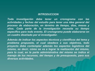 INTRODUCCION Toda investigación debe tener un cronograma con las actividades y fechas del estudio para tener una idea general del proceso de elaboración, en término de tiempo, días, meses y años. Cada parte de la investigación necesita su tiempo específico para todo evento. El cronograma puede elaborarse en un cuadro diseñado por el investigador. Además de indicar los aspectos técnicos y científicos del tema y problema propuesto, el cual obedece a sus objetivos, todo proyecto debe contemplar además los aspectos logísticos del mismo, es decir, cómo se va a lograr la realización del mismo, para lo cual, en la parte administrativa del mismo se indica el manejo de los recursos, del tiempo y de presupuesto, para sus diversas actividades.    