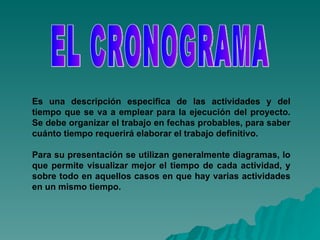 EL CRONOGRAMA Es una descripción especifica de las actividades y del tiempo que se va a emplear para la ejecución del proyecto. Se debe organizar el trabajo en fechas probables, para saber cuánto tiempo requerirá elaborar el trabajo definitivo.   Para su presentación se utilizan generalmente diagramas, lo que permite visualizar mejor el tiempo de cada actividad, y sobre todo en aquellos casos en que hay varias actividades en un mismo tiempo.   