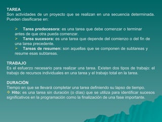 TAREA Son actividades de un proyecto que se realizan en una secuencia determinada. Pueden clasificarse en: Tarea predecesora:  es una tarea que debe comenzar o terminar  antes de que otra pueda comenzar. Tarea sucesora:  es una tarea que depende del comienzo o del fin de  una tarea precedente. Tareas de resumen:  son aquellas que se componen de subtareas y  resume esas subtareas.  TRABAJO Es el esfuerzo necesario para realizar una tarea. Existen dos tipos de trabajo: el trabajo de recursos individuales en una tarea y el trabajo total en la tarea.  DURACIÓN   Tiempo en que se llevará completar una tarea definiendo su lapso de tiempo. Hito:  es una tarea sin duración (o días) que se utiliza para identificar sucesos significativos en la programación como la finalización de una fase importante. 