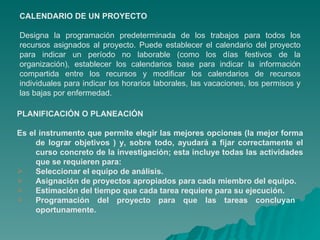 CALENDARIO DE UN PROYECTO Designa la programación predeterminada de los trabajos para todos los recursos asignados al proyecto. Puede establecer el calendario del proyecto para indicar un período no laborable (como los días festivos de la organización), establecer los calendarios base para indicar la información compartida entre los recursos y modificar los calendarios de recursos individuales para indicar los horarios laborales, las vacaciones, los permisos y las bajas por enfermedad. PLANIFICACIÓN O PLANEACIÓN Es el instrumento que permite elegir las mejores opciones (la mejor forma de lograr objetivos ) y, sobre todo, ayudará a fijar correctamente el curso concreto de la investigación; esta incluye todas las actividades que se requieren para:  Seleccionar el equipo de análisis. Asignación de proyectos apropiados para cada miembro del equipo. Estimación del tiempo que cada tarea requiere para su ejecución. Programación del proyecto para que las tareas concluyan  oportunamente. 