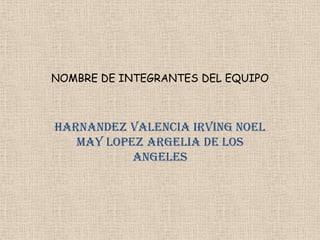 NOMBRE DE INTEGRANTES DEL EQUIPO HARNANDEZ VALENCIA IRVING NOEL MAY LOPEZ ARGELIA DE LOS ANGELES 