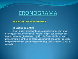 MODELOS DE CRONOGRAMAS

        a) Gráfico de GANTT
        É um gráfico semelhante ao cronograma, mas com uma
diferença: as colunas verticais (variável tempo) são divididas em
quatro partes. Originalmente, o gráfico de Gantt foi criado para o
planejamento e controle da produção semanal: cada mês (coluna) é
composto de quatro semanas (subcolunas), para dispensar o uso do
calendário.
 