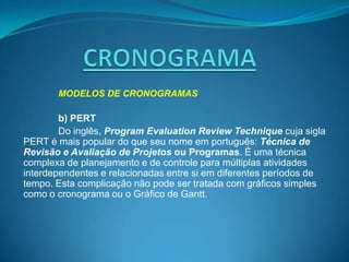 MODELOS DE CRONOGRAMAS

        b) PERT
        Do inglês, Program Evaluation Review Technique cuja sigla
PERT é mais popular do que seu nome em português: Técnica de
Revisão e Avaliação de Projetos ou Programas. É uma técnica
complexa de planejamento e de controle para múltiplas atividades
interdependentes e relacionadas entre si em diferentes períodos de
tempo. Esta complicação não pode ser tratada com gráficos simples
como o cronograma ou o Gráfico de Gantt.
 