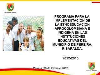 PROGRAMA PARA LA
                IMPLEMENTACIÓN DE
                 LA ETNOEDUCACIÓN
                AFROCOLOMBIANA E
                  INDÍGENA EN LAS
                   INSTITUCIONES
                  EDUCATIVAS DEL
               MUNICIPIO DE PEREIRA,
                     RISARALDA.

                      2012-2015

Pereira, 29 de Febrero 2012
 