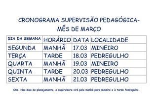 CRONOGRAMA SUPERVISÃO PEDAGÓGICA-
MÊS DE MARÇO
DIA DA SEMANA
HORÁRIO DATA LOCALIDADE
SEGUNDA MANHÃ 17.03 MINEIRO
TERÇA TARDE 18.03 PEDREGULHO
QUARTA MANHÃ 19.03 MINEIRO
QUINTA TARDE 20.03 PEDREGULHO
SEXTA MANHÃ 21.03 PEDREGULHO
Obs. Nos dias de planejamento, a supervisora virá pela manhã para Mineiro e à tarde Pedregulho.
 
