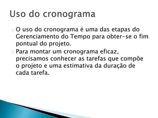 O uso do cronograma é uma das etapas do
Gerenciamento do Tempo para obter-se o fim
pontual do projeto.
Para montar um cronograma eficaz,
precisamos conhecer as tarefas que compõe
o projeto e uma estimativa da duração de
cada tarefa.
 