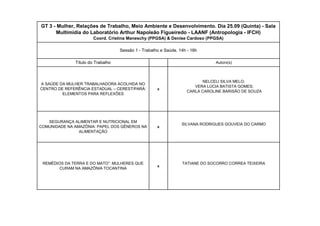 xxxGT 3 - Mulher, Relações de Trabalho, Meio Ambiente e Desenvolvimento. Dia 25.09 (Quinta) - Sala Multimídia do Laboratório Arthur Napoleão Figueiredo - LAANF (Antropologia - IFCH) Coord. Cristina Maneschy (PPGSA) & Denise Cardoso (PPGSA) Sessão 1 - Trabalho e Saúde. 14h - 16h Título do TrabalhoA SAÚDE DA MULHER TRABALHADORA ACOLHIDA NO CENTRO DE REFERÊNCIA ESTADUAL – CEREST/PARÁ: ELEMENTOS PARA REFLEXÕESSEGURANÇA ALIMENTAR E NUTRICIONAL EM COMUNIDADE NA AMAZÔNIA: PAPEL DOS GÊNEROS NA ALIMENTAÇÃOREMÉDIOS DA TERRA E DO MATO”: MULHERES QUE CURAM NA AMAZÔNIA TOCANTINAAutorx(s) NELCELI SILVA MELO; VERA LÚCIA BATISTA GOMES; CARLA CAROLINE BARISÃO DE SOUZASILVANA RODRIGUES GOUVEIA DO CARMOTATIANE DO SOCORRO CORREA TEIXEIRA  