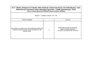 GEISE SANTA ROSA DE OLIVEIRA; MARIA CRISTINA MORAES; CLÁUDIO LUIS AMARO DE OLIVEIRAAutorx(s) xSessão 1 - Trabalho e Saúde. 14h - 16h GT 3 - Mulher, Relações de Trabalho, Meio Ambiente e Desenvolvimento. Dia 25.09 (Quinta) - Sala Multimídia do Laboratório Arthur Napoleão Figueiredo - LAANF (Antropologia - IFCH) Coord. Cristina Maneschy (PPGSA) & Denise Cardoso (PPGSA) Título do TrabalhoMULHERES E O PERFIL DOS CATADORES DE RESÍDUOS SÓLIDOS RECICLÁVEIS DE UMA COOPERATIVA, EM BELÉM, PARÁ  