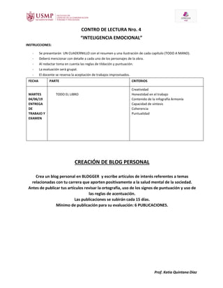 Prof. Katia Quintana Díaz
CONTRO DE LECTURA Nro. 4
“INTELIGENCIA EMOCIONAL”
INSTRUCCIONES:
- Se presentarán UN CUADERNILLO con el resumen y una ilustración de cada capítulo (TODO A MANO).
- Deberá mencionar con detalle a cada uno de los personajes de la obra.
- Al redactar toma en cuenta las reglas de tildación y puntuación.
- La evaluación será grupal.
- El docente se reserva la aceptación de trabajos improvisados.
FECHA PARTE CRITERIOS
MARTES
04/06/19
ENTREGA
DE
TRABAJO Y
EXAMEN
TODO EL LIBRO
Creatividad
Honestidad en el trabajo
Contenido de la infografía Armonía
Capacidad de síntesis
Coherencia
Puntualidad
CREACIÓN DE BLOG PERSONAL
Crea un blog personal en BLOGGER y escribe artículos de interés referentes a temas
relacionadas con tu carrera que aporten positivamente a la salud mental de la sociedad.
Antes de publicar tus artículos revisar la ortografía, uso de los signos de puntuación y uso de
las reglas de acentuación.
Las publicaciones se subirán cada 15 días.
Mínimo de publicación para su evaluación: 6 PUBLICACIONES.
 
