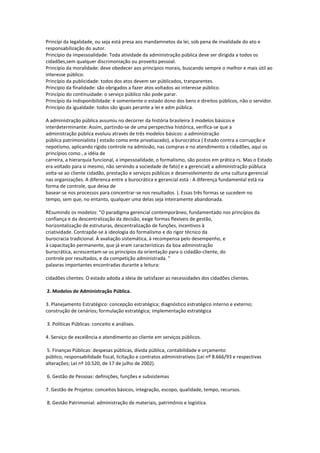 Princípi da legalidade, ou seja está presa aos mandamnetos da lei, sob pena de invalidade do ato e
responsabilização do autor.
Princípio da impessoalidade: Toda atividade da administração pública deve ser dirigida a todos os
cidadões,sem qualquer discrimoniação ou proveito pessoal.
Princípio da moralidade: deve obedecer aos princípios morais, buscando sempre o melhor e mais útil ao
interesse público.
Princípio da publicidade: todos dos atos devem ser públicados, tranparentes.
Princípio da finalidade: são obrigados a fazer atos voltados ao interesse público.
Princípio do continuidade: o serviço público não pode parar.
Princípio da indisponibilidade: è somentente o estado dono dos bens e direitos públicos, não o servidor.
Princípio da igualdade: todos são iguais perante a lei e adm pública.
A administração pública assumiu no decorrer da história brasileira 3 modelos básicos e
interdeterminante: Assim, partindo-se de uma perspectiva histórica, verifica-se que a
administração pública evoluiu através de três modelos básicos: a administração
pública patrimonialista ( estado como ente privatiazado), a burocrática ( Estado contra a corrupção e
nepotismo, aplicando rígido controle na admissão, nas compras e no atendimento a cidadões, aqui os
princípios como , a idéia de
carreira, a hierarquia funcional, a impessoalidade, o formalismo, são postos em prática rs. Mas o Estado
era voltado para sí mesmo, não servindo a sociedade de fato) e a gerencial( a adiministração públuca
volta-se ao cliente cidadão, prestação e serviços públicos e desenvolvimento de uma cultura gerencial
nas organizações. A diferenca entre a burocrática e gerancial está : A diferença fundamental está na
forma de controle, que deixa de
basear-se nos processos para concentrar-se nos resultados. ). Essas três formas se sucedem no
tempo, sem que, no entanto, qualquer uma delas seja inteiramente abandonada.
REsumindo os modelos: "O paradigma gerencial contemporâneo, fundamentado nos princípios da
confiança e da descentralização da decisão, exige formas flexíveis de gestão,
horizontalização de estruturas, descentralização de funções, incentivos à
criatividade. Contrapõe-se à ideologia do formalismo e do rigor técnico da
burocracia tradicional. À avaliação sistemática, à recompensa pelo desempenho, e
à capacitação permanente, que já eram características da boa administração
burocrática, acrescentam-se os princípios da orientação para o cidadão-cliente, do
controle por resultados, e da competição administrada. "
palavras importantes encontradas durante a leitura:
cidadões clientes: O estado adoda a ideia de satisfazer as necessidades dos cidadões clientes.
2. Modelos de Administração Pública.
3. Planejamento Estratégico: concepção estratégica; diagnóstico estratégico interno e externo;
construção de cenários; formulação estratégica; implementação estratégica
3. Políticas Públicas: conceito e análises.
4. Serviço de excelência e atendimento ao cliente em serviços públicos.
5. Finanças Públicas: despesas públicas, dívida pública, contabilidade e orçamento
público, responsabilidade fiscal, licitação e contratos administrativos (Lei nº 8.666/93 e respectivas
alterações; Lei nº 10.520, de 17 de julho de 2002).
6. Gestão de Pessoas: definições, funções e subsistemas
7. Gestão de Projetos: conceitos básicos, integração, escopo, qualidade, tempo, recursos.
8. Gestão Patrimonial: administração de materiais, patrimônio e logística.
 
