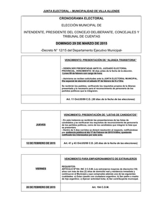 JUNTA ELECTORAL – MUNICIPALIDAD DE VILLA ALLENDE
CRONOGRAMA ELECTORAL
ELECCIÓN MUNICIPAL DE
INTENDENTE, PRESIDENTE DEL CONCEJO DELIBERANTE, CONCEJALES Y
TRIBUNAL DE CUENTAS
DOMINGO 29 DE MARZO DE 2015
-Decreto N° 12/15 del Departamento Ejecutivo Municipal-
VENCIMIENTO: PRESENTACIÓN DE “ALIANZA TRANSITORIA”
- DEBEN SER PRESENTADAS ANTE EL JUZGADO ELECTORAL
PROVINCIAL. VENCIMIENTO: 50 días antes de la fecha de la elección.
Lunes 09 de febrero con cargo de hora.
- Asimismo se reciben solicitudes ante la JUNTA ELECTORAL MUNICIPAL.
Día especial de atención el sábado 07 de febrero de 9 a 13hs.
Se recibirán los pedidos, verificando los requisitos propios de la Alianza
presentada y lo necesario para el reconocimiento de personería de los
partidos políticos que la integraren.
Art. 11 Ord.05/99 C.D. (50 días de la fecha de las elecciones)
JUEVES
VENCIMIENTO: PRESENTACIÓN DE “LISTAS DE CANDIDATOS”
- En esta instancia se recibirán las presentaciones de las listas de
candidatos y se verificaran los requisitos de reconocimiento de personería
de los partidos políticos, como de los candidatos que integren la lista que
se presentare.
- Dentro de 5 días corridos se dictará resolución al respecto, notificándose
por audiencia pública el día 17 de Febrero de 2015 9:00hs, quedando
notificado los interesados por este acto.
12 DE FEBRERO DE 2015 Art. 41 y 43 Ord.05/99 C.D. (45 días de la fecha de las elecciones)
VIERNES
VENCIMIENTO PARA EMPADRONAMIENTO DE EXTRANJEROS
REQUISITOS:
ARTICULO Nº194: INC 2 C.O.M.-Los extranjeros mayores de dieciocho (18)
años con más de dos (2) años de domicilio real y residencia inmediata y
continua en el Municipio y que compruebe además una de las siguientes
cualidades: a) Estar casado con ciudadano argentino; b) Ser padre o madre
de hijo argentino; c) Ejercer actividad lícita; d) Ser contribuyente municipal.
20 DE FEBRERO DE 2015 Art. 194 C.O.M.
 