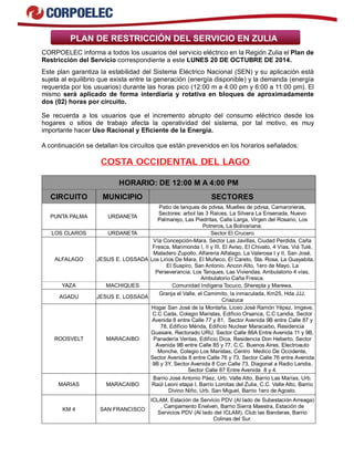 PLAN DE RESTRICCIÓN DEL SERVICIO EN ZULIA 
CORPOELEC informa a todos los usuarios del servicio eléctrico en la Región Zulia el Plan de 
Restricción del Servicio correspondiente a este LUNES 20 DE OCTUBRE DE 2014. 
Este plan garantiza la estabilidad del Sistema Eléctrico Nacional (SEN) y su aplicación está 
sujeta al equilibrio que exista entre la generación (energía disponible) y la demanda (energía 
requerida por los usuarios) durante las horas pico (12:00 m a 4:00 pm y 6:00 a 11:00 pm). El 
mismo será aplicado de forma interdiaria y rotativa en bloques de aproximadamente 
dos (02) horas por circuito. 
Se recuerda a los usuarios que el incremento abrupto del consumo eléctrico desde los 
hogares o sitios de trabajo afecta la operatividad del sistema, por tal motivo, es muy 
importante hacer Uso Racional y Eficiente de la Energía. 
A continuación se detallan los circuitos que están prevenidos en los horarios señalados: 
COSTA OCCIDENTAL DEL LAGO 
HORARIO: DE 12:00 M A 4:00 PM 
CIRCUITO MUNICIPIO SECTORES 
PUNTA PALMA URDANETA 
Patio de tanques de pdvsa, Muelles de pdvsa, Camaroneras, 
Sectores: arbol las 3 Raices, La Silvera La Ensenada, Nuevo 
Palmarejo, Las Piedritas, Calle Larga, Virgen del Rosario, Los 
Potreros, La Bolivariana. 
LOS CLAROS URDANETA Sector El Crucero 
ALFALAGO JESUS E. LOSSADA 
Vía Concepción-Mara. Sector Las Javillas, Ciudad Perdida, Caña 
Fresca, Marimonda I, II y III, El Aviso, El Chivato, 4 Vías, Viá Tulé, 
Matadero Zupollo, Alfareria Alfalago, La Valerosa I y II, San José, 
Los Lirios De Mara, El Muñeco, El Careto, Sta. Rosa, La Guayabita, 
El Suspiro, San Antonio, Ancon Alto, 1ero de Mayo, La 
Perseverancia, Los Tanques, Las Viviendas. Ambulatorio 4 vías, 
Ambulatorio Caña Fresca. 
YAZA MACHIQUES Comunidad Indígena Tocuco, Sherepta y Marewa. 
AGADU JESUS E. LOSSADA Granja el Valle, el Camimito, la inmaculada, Km25, Hda JJJ, 
Criazuca 
ROOSVELT MARACAIBO 
Hogar San José de la Montaña, Liceo José Ramón Yépez, Imgeve, 
C.C Cada, Colegio Maristas, Edificio Orsanca, C.C Landia, Sector 
Avenida 8 entre Calle 77 y 81, Sector Avenida 9B entre Calle 87 y 
78, Edificio Mérida, Edificio Nuclear Maracaibo, Residencia 
Guasare, Rectorado URU. Sector Calle 86A Entre Avenida 11 y 9B, 
Panadería Veritas, Edificio Dica, Residencia Don Heberto, Sector 
Avenida 9B entre Calle 85 y 77, C.C. Buenos Aires, Electroauto 
Monche, Colegio Los Maristas, Centro Medico De Occidente, 
Sector Avenida 8 entre Calle 76 y 73, Sector Calle 76 entre Avenida 
9B y 3Y, Sector Avenida 8 Con Calle 73, Diagonal a Radio Landia, 
Sector Calle 87 Entre Avenida 8 y 4. 
MARIAS MARACAIBO 
Barrio José Antonio Páez, Urb. Valle Alto, Barrio Las Marías, Urb. 
Raúl Leoni etapa I, Barrio Lomitas del Zulia, C.C. Valle Alto, Barrio 
Divino Niño, Urb. San Miguel, Barrio 1ero de Agosto. 
KM 4 SAN FRANCISCO 
ICLAM, Estación de Servicio PDV (Al lado de Subestación Arreaga) 
, Campamento Enelven, Barrio Sierra Maestra, Estación de 
Servicios PDV (Al lado del ICLAM), Club las Banderas, Barrio 
Colinas del Sur. 
 