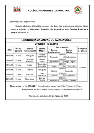 TI R A
                                                                                                  IO        D
                                                                                              G




                                                                                                            EN
                                                                                     CO L É




                                                                                                              TE S
                            COLÉGIO TIRADENTES DA PMMG / GV




                                                                                      PO




                                                                                                                R
                                                                                          L




                                                                                                            A
                                                                                              ÍC                T
                                                                                                   I A MI LI




    Senhores pais / responsáveis,

           Seguem abaixo as alterações ocorridas nas datas das avaliações da segunda etapa
    devido à inclusão da Olimpíada Brasileira de Matemática das Escolas Públicas -
    OBMEP, em 16/08/2011.



                      CRONOGRAMA ANUAL DE AVALIAÇÕES
                                      2ª Etapa - Matutino
                                                            Recuperação
            Dia da  Ensino               Ensino                                                         Conselho
 Data                                                  Ensino        Ensino
           Semana Fundamental            Médio                                                          de classe
                                                     Fundamental     Médio
                                         História                24/08/11
15/08/11   2ª feira      Português
                                        Sociologia    Português      História/Sociologia
                          Geografia      Biologia                25/08/11
17/08/11   4ª feira
                          Redação         Inglês     Geo/Redação      Biologia / Inglês
                                       Matemática                26/08/11
18/08/11   5ª feira        Inglês
                                       Geografia        Inglês        Mat. / Geografia
                                                                                                           10/09/11
                                                                 29/08/11
19/08/11   6ª feira        História     Português
                                                       História          Português
                                          Física                 30/08/11
22/08/11   2ª feira       Ciências
                                        Literatura     Ciências       Física/Literatura
                                        Química                  31/08/11
23/08/11   3ª feira      Matemática
                                        Filosofia     Matemática     Química / Filosofia


    Observação: No dia 16/08/2011 (terça-feira) os alunos das 6as às 9as séries do Ensino
                      Fundamental e Ensino Médio, participarão da primeira fase da OBMEP.


                              Governador Valadares, 02 de Agosto de 2011.
 