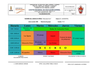 ELABORÓ
EDUCADORA PRACTICANTE
REVISO Y AUTORIZÓ EDUCADORA TUTORA DE GRUPO
C. OSIRIS MÈNDEZ VARGAS MTRO. GUILLERMO TEMELO AVILES
MTRA. RUTH CASARRUBIAS GUTIERREZ
SUBSECRETARÍA DE EDUCACIÓN MEDIA SUPERIOR Y SUPERIOR
DIRECCIÓN GENERAL DE OPERACIÓN DE SERVICIOS
DE EDUCACIÓN MEDIA SUPERIOR Y SUPERIOR
SUBDIRECCIÓN DE FORMACIÓN DOCENTE
CENTRO REGIONAL DE EDUCACIÓN NORMAL
LICENCIATURA EN EDUCACIÓN PREESCOLAR
CICLO ESCOLAR 2015 - 2016
Fecha de Elaboración:
Del 14 a 18 de Marzo del
2016
CALENDARIZACIÒN Página 1
NOMBRE DEL JARDIN DE NIÑOS: “Alborada Feliz” Clave C.T.: 12DJN0797G
Zona escolar: 094 Maestra de grupo: Grado: 3°“A”
Horario Lunes Martes Miércoles Jueves Viernes
9:00 - 9:30 am
Honores a la
bandera
Rutina De Activación Física
9:30 – 10:00 am
Las figuras
Mi paisaje
tangran
Festival de inicio
de primavera
El conejo tragón10:00- 10:30 am
10:30-11:00 am Educación física
Mi paisaje… mi
creación
Las formas
11:00 – 11:30 am R E C R E O
11:30 – 12:00 am Mi papalote Música Música Educación física
Construyendo un
conejo
 