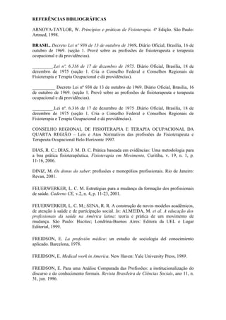 REFERÊNCIAS BIBLIOGRÁFICAS

ARNOVA-TAYLOR, W. Princípios e práticas de Fisioterapia. 4a Edição. São Paulo:
Artmed, 1998.

BRASIL. Decreto Lei nº 938 de 13 de outubro de 1969. Diário Oficial, Brasília, 16 de
outubro de 1969. (seção 1. Provê sobre as profissões de fisioterapeuta e terapeuta
ocupacional e dá providências).

_________.Lei nº. 6.316 de 17 de dezembro de 1975. Diário Oficial, Brasília, 18 de
dezembro de 1975 (seção 1. Cria o Conselho Federal e Conselhos Regionais de
Fisioterapia e Terapia Ocupacional e dá providências).

__________ Decreto Lei nº 938 de 13 de outubro de 1969. Diário Oficial, Brasília, 16
de outubro de 1969. (seção 1. Provê sobre as profissões de fisioterapeuta e terapeuta
ocupacional e dá providências).

_________.Lei nº. 6.316 de 17 de dezembro de 1975 .Diário Oficial, Brasília, 18 de
dezembro de 1975 (seção 1. Cria o Conselho Federal e Conselhos Regionais de
Fisioterapia e Terapia Ocupacional e dá providências).

CONSELHO REGIONAL DE FISIOTERAPIA E TERAPIA OCUPACIONAL DA
QUARTA REGIÃO – Leis e Atos Normativos das profissões do Fisioterapeuta e
Terapeuta Ocupacional Belo Horizonte 1997.

DIAS, R. C.; DIAS, J. M. D. C. Prática baseada em evidências: Uma metodologia para
a boa prática fisioterapêutica. Fisioterapia em Movimento, Curitiba, v. 19, n. 1, p.
11-16, 2006.

DINIZ, M. Os donos do saber: profissões e monopólios profissionais. Rio de Janeiro:
Revan, 2001.

FEUERWERKER, L. C. M. Estratégias para a mudança da formação dos profissionais
de saúde. Caderno CE, v.2, n. 4, p. 11-23, 2001.

FEUERWERKER, L. C. M.; SENA, R. R. A construção de novos modelos acadêmicos,
de atenção à saúde e de participação social. In: ALMEIDA, M. et al. A educação dos
profissionais da saúde na América latina: teoria e prática de um movimento de
mudança. São Paulo: Hucitec; Londrina-Buenos Aires: Editora da UEL e Lugar
Editorial, 1999.

FREIDSON, E. La profesión médica: un estudio de sociología del conocimiento
aplicado. Barcelona, 1978.

FREIDSON, E. Medical work in America. New Haven: Yale University Press, 1989.

FREIDSON, E. Para uma Análise Comparada das Profissões: a institucionalização do
discurso e do conhecimento formais. Revista Brasileira de Ciências Sociais, ano 11, n.
31, jun. 1996.
 