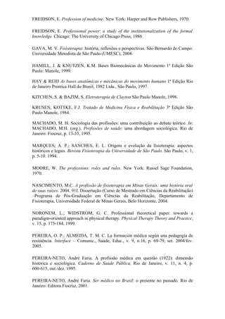 FREIDSON, E. Profession of medicine. New York: Harper and Row Publishers, 1970.

FREIDSON, E. Professional power: a study of the institutionalization of the formal
knowledge. Chicago: The University of Chicago Press, 1986.

GAVA, M. V. Fisioterapia: história, reflexões e perspectivas. São Bernardo do Campo:
Universidade Metodista de São Paulo (UMESC), 2004.

HAMILL, J. & KNUTZEN, K.M. Bases Biomecânicas do Movimento 1ª Edição São
Paulo: Manole, 1999.

HAY & REID As bases anatômicas e mecânicas do movimento humano 1ª Edição Rio
de Janeiro Prentice Hall do Brasil, 1982 Ltda., São Paulo, 1997.

KITCHEN, S. & BAZIM, S. Eletroterapia de Clayton São Paulo Manole, 1998.

KRUSEN, KOTTKE, F.J. Tratado de Medicina Física e Reabilitação 3ª Edição São
Paulo Manole, 1984.

MACHADO, M. H. Sociologia das profissões: uma contribuição ao debate teórico. In:
MACHADO, M.H. (org.). Profissões de saúde: uma abordagem sociológica. Rio de
Janeiro: Fiocruz, p. 13-33, 1995.

MARQUES, A. P.; SANCHES, E. L. Origem e evolução da fisioterapia: aspectos
históricos e legais. Revista Fisioterapia da Universidade de São Paulo. São Paulo, v. 1,
p. 5-10. 1994.

MOORE, W. The professions: roles and rules. New York: Russel Sage Foundation,
1970.

NASCIMENTO, M.C. A profissão de fisioterapia em Minas Gerais: uma história oral
de suas raízes. 2004. 91f. Dissertação (Curso de Mestrado em Ciências da Reabilitação)
–Programa de Pós-Graduação em Ciências da Reabilitação, Departamento de
Fisioterapia, Universidade Federal de Minas Gerais, Belo Horizonte, 2004.

NORONEM, L.; WIDSTROM, G. C. Professional theoretical paper: towards a
paradigm-oriented approach in physical therapy. Physical Therapy Theory and Practice,
v. 15, p. 175-184, 1999.

PEREIRA, O. P.; ALMEIDA, T. M. C. La formación médica según una pedagogía de
resistência. Interface – Comunic., Saúde, Educ., v. 9, n.16, p. 69-79, set. 2004/fev.
2005.

PEREIRA-NETO, André Faria. A profissão médica em questão (1922): dimensão
histórica e sociológica. Caderno de Saúde Pública, Rio de Janeiro, v. 11, n. 4, p.
600-615, out./dez. 1995.

PEREIRA-NETO, André Faria. Ser médico no Brasil: o presente no passado. Rio de
Janeiro: Editora Fiocruz, 2001.
 