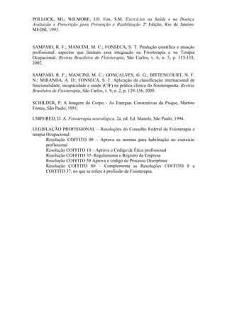 POLLOCK, ML; WILMORE, J.H. Fox, S.M. Exercícios na Saúde e na Doença
Avaliação e Prescrição para Prevenção e Reabilitação 2ª Edição, Rio de Janeiro:
MEDSI, 1993.


SAMPAIO, R. F.; MANCINI, M. C.; FONSECA, S. T. Produção científica e atuação
profissional: aspectos que limitam essa integração na Fisioterapia e na Terapia
Ocupacional. Revista Brasileira de Fisioterapia, São Carlos, v. 6, n. 3, p. 113-118,
2002.

SAMPAIO, R. F.; MANCINI, M. C.; GONÇALVES, G. G.; BITTENCOURT, N. F.
N.; MIRANDA, A. D.; FONSECA, S. T. Aplicação da classificação internacional de
funcionalidade, incapacidade e saúde (CIF) na prática clínica do fisioterapeuta. Revista
Brasileira de Fisioterapia, São Carlos, v. 9, n. 2, p. 129-136, 2005.

SCHILDER, P. A Imagem do Corpo - As Energias Construtivas da Psique, Martins
Fontes, São Paulo, 1981.

UMPHRED, D. A. Fisioterapia neurológica. 2a. ed. Ed. Manole, São Paulo, 1994.

LEGISLAÇÃO PROFISSIONAL – Resoluções do Conselho Federal de Fisioterapia e
terapia Ocupacional:
        Resolução COFFITO 08 – Aprova as normas para habilitação ao exercício
        profissional
        Resolução COFFITO 10 – Aprova o Código de Ética profissional
        Resolução COFFITO 37- Regulamenta o Registro da Empresa
        Resolução COFFITO 59 Aprova o código de Processo Disciplinar
        Resolução COFFITO 80 – Complementa as Resoluções COFFITO 8 e
        COFFITO 37, no que se refere à profissão de Fisioterapia.
 