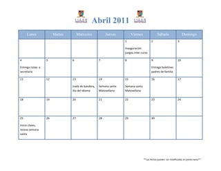 Abril 2011
     Lunes             Martes        Miércoles           Jueves         Viernes               Sábado                   Domingo
                                                                   1                     2                        3

                                                                   Inauguración
                                                                   juegos inter curso

4                 5             6                   7              8                     9                        10

Entrega notas a                                                                          Entrega boletines
secretaria                                                                               padres de familia

11                12            13                  14             15                    16                       17

                                Izada de bandera,   Semana santa   Semana santa
                                día del idioma      Matovellana    Matovellana

18                19            20                  21             22                    23                       24




25                26            27                  28             29                    30

Inicio clases,
receso semana
santa




                                                                                  **Las fechas pueden ser modificadas sin previo aviso**
 