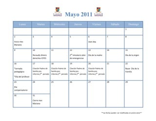 Mayo 2011
     Lunes               Martes               Miércoles            Jueves               Viernes               Sábado                   Domingo
                                                                                                                                  1


2                   3                    4                    5                    6                     7                        8

Inicio mes                                                                         Jean day
Mariano

9                   10                   11                   12                   13                    14                       15

                    Recaudo dinero                            2do simulacro plan   Día de la madre                                Día de la virgen
                    derechos ICFES                            de emergencias

16                  17                   18                   19                   20                    21                       22

*Jornada            Citación Padres de   Citación Padres de   Citación Padres de   Citación Padres de                             Bazar Día de la
pedagógica          familia pre-         familia pre-         familia pre-         familia pre-                                   Familia
                              do                   do                   do                   do
                    informe,2 periodo    informe,2 periodo    informe,2 periodo    informe,2 periodo
*Día del profesor

23                  24                   25                   26                   27                    28                       29

Día
compensatorio

30                  31

                    Cierre mes
                    Mariano



                                                                                                  **Las fechas pueden ser modificadas sin previo aviso**
 