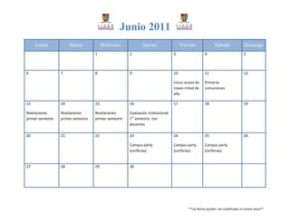Junio 2011
     Lunes             Martes            Miércoles            Jueves                  Viernes               Sábado               Domingo
                                    1                 2                          3                   4                           5



6                 7                 8                 9                          10                  11                          12

                                                                                 Inicio receso de    Primeras
                                                                                 clases mitad de     comuniones
                                                                                 año

13                14                15                16                         17                  18                          19

Nivelaciones      Nivelaciones      Nivelaciones      Evaluación institucional
primer semestre   primer semestre   primer semestre   1er semestre con
                                                      docentes

20                21                22                23                         24                  25                          26

                                                      Campus party               Campus party        Campus party
                                                      (corferias)                (corferias)         (corferias)


27                28                29                30




                                                                                          **Las fechas pueden ser modificadas sin previo aviso**
 