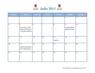 Julio 2011
     Lunes         Martes                Miércoles        Jueves        Viernes               Sábado                   Domingo
                                                                   1                     2                        3




4            5                       6               7             8                     9                        10

             Inicio clases, receso                                                       Entrega boletines
             mitad de año & inicio                                                       segundo periodo
             3er periodo académico



11           12                      13              14            15                    16                       17

                                                                   Jean day

18           19                      20              21            22                    23                       24

             Izada de bandera(Día
             de la independencia)

25           26                      27              28            29                    30                       31




                                                                                  **Las fechas pueden ser modificadas sin previo aviso**
 