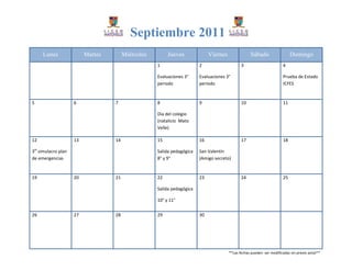 Septiembre 2011
     Lunes                Martes        Miércoles        Jueves              Viernes               Sábado                   Domingo
                                                    1                   2                     3                        4

                                                    Evaluaciones 3°     Evaluaciones 3°                                Prueba de Estado
                                                    periodo             periodo                                        ICFES


5                    6             7                8                   9                     10                       11

                                                    Día del colegio
                                                    (natalicio Mato
                                                    Velle)

12                   13            14               15                  16                    17                       18

3er simulacro plan                                  Salida pedagógica   San Valentín
de emergencias                                      8° y 9°             (Amigo secreto)


19                   20            21               22                  23                    24                       25

                                                    Salida pedagógica

                                                    10° y 11°


26                   27            28               29                  30




                                                                                       **Las fechas pueden ser modificadas sin previo aviso**
 