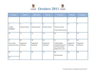 Octubre 2011
     Lunes              Martes            Miércoles         Jueves             Viernes                 Sábado               Domingo
                                                                                                  1                    2



3                  4                 5                 6                 7                        8                    9

Jornada            Semana cultural   Semana cultural   Semana cultural   *Semana cultural
pedagógica
                                                                         *Inicio semana receso

10                 11                12                13                14                       15                   16




17                 18                19                20                21                       22                   23

Inicio, clases     Expociencia       Expociencia       Expociencia       *Izada bandera,          Expociencia          Expociencia
semana de receso   (corferias)       (corferias)       (corferias)       entrega banderas 11°     (corferias)          (corferias)
                                                                         a 10° y premiación
                                                                         juegos inter-cursos

24                 25                26                27                28                       29                   30

                                                                         Día del alumno
31




                                                                                       **Las fechas pueden ser modificadas sin previo aviso**
 