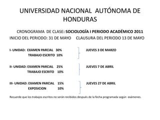 UNIVERSIDAD NACIONAL  AUTÓNOMA DE HONDURAS CRONOGRAMA  DE CLASE: SOCIOLOGÍA I PERIODO ACADÉMICO 2011 INICIO DEL PERIODO: 31 DE MAYO     CLAUSURA DEL PERIODO 13 DE MAYO I- UNIDAD:  EXAMEN PARCIAL   30%                              JUEVES 3 DE MARZO                       TRABAJO ESCRITO  10% II- UNIDAD: EXAMEN PARCIAL    25%                             JUEVES 7 DE ABRIL                      TRABAJO ESCRITO    10% III- UNIDAD: EXAMEN PARCIAL    15%                            JUEVES 27 DE ABRIL                       EXPOSICION              10% Recuerde que los trabajos escritos no serán recibidos después de la fecha programada según  exámenes. 