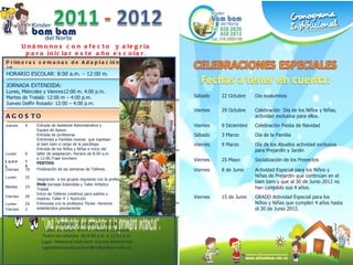 Unámonos con afecto  y alegría  para iniciar este año escolar .  Primeras semanas de Adaptación: Agosto 8 - 19 HORARIO ESCOLAR: 8:00 a.m. – 12:00 m. JORNADA EXTENDIDA:  Lunes, Miércoles y Vienres12:00 m. 4:00 p.m. Martes de Tralalá: 12:00 m – 4:00 p.m. Jueves Delfín Rosado: 12:00 – 4:00 p.m. AGOSTO JUGANDO TE AYUDO A CRECER. Taller  de beb és  entre 3 meses a 11 meses.  Todos los sábados  de 9:30 a.m. a 11:00 a.m. Lugar: Maternal bam bam. Correo electrónico : jugandoteayudoacrecer@mibambam.edu.co Jueves 4 Entrada de Asistente Administrativa y  Equipo de Apoyo. Entrada de profesoras Entrevista a Familias nuevas  que ingresan  al bam bam a cargo de la psicóloga. Lunes 8 Entrada de los Ni ños y Niñas e inicio  del  taller de adaptación.  Horario de 8:00 a.m.  a 12:00.Traer lonchera Lunes 15 FESTIVO Viernes  19 Finalización de las semanas de Talleres. Lunes  22 Integraci ón  a los grupos regulares con la profesora titular.  Martes 23 Inicio Jornada Extendida y Taller Artístico  Tralalá Viernes 26 Inicio de Talleres creativos para padres y  madres. Taller # 1 Nutrición  Lunes 29 Entrevista con la profesora Titular. Horarios establecidos previamente Viernes 2 Sábado 22 Octubre Día exalumnos Viernes 29 Octubre Celebración  Día de los Niños y Niñas, actividad exclusiva para ellos. Viernes 9 Diciembre Celebración Fiesta de Navidad Sábado 3 Marzo Día de la Familia Viernes 9 Marzo Día de los Abuelos actividad exclusiva para Prejardín y Jardín Viernes 25 Mayo Socialización de los Proyectos Viernes 8 de Junio Actividad Especial para los Niños y Niñas de Prejardín que continúan en el bam bam y que al 30 de Junio 2012 no han cumplido sus 4 años. Viernes 15 de Junio GRADO Actividad Especial para los Niños y Niñas que cumplen 4 años hasta el 30 de Junio 2012. 