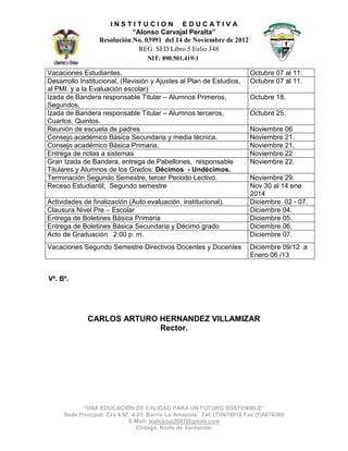 INSTITUCION EDUCATIVA
“Alonso Carvajal Peralta”
Resolución No. 03991 del 14 de Noviembre de 2012
REG. SED Libro 5 Folio 348 Noviembre Institución
Educativde Noviembre INEN NIT: 890.501.419-1
Vacaciones Estudiantes.
Desarrollo Institucional, (Revisión y Ajustes al Plan de Estudios,
al PMI. y a la Evaluación escolar)
Izada de Bandera responsable Titular – Alumnos Primeros,
Segundos,
Izada de Bandera responsable Titular – Alumnos terceros,
Cuartos, Quintos.
Reunión de escuela de padres
Consejo académico Básica Secundaria y media técnica.
Consejo académico Básica Primaria.
Entrega de notas a sistemas
Gran Izada de Bandera, entrega de Pabellones, responsable
Titulares y Alumnos de los Grados: Décimos - Undécimos.
Terminación Segundo Semestre, tercer Periodo Lectivo.
Receso Estudiantil, Segundo semestre
Actividades de finalización (Auto evaluación institucional).
Clausura Nivel Pre – Escolar
Entrega de Boletines Básica Primaria
Entrega de Boletines Básica Secundaria y Décimo grado
Acto de Graduación 2:00 p. m.
Vacaciones Segundo Semestre Directivos Docentes y Docentes

Octubre 07 al 11.
Octubre 07 al 11.
Octubre 18.
Octubre 25.
Noviembre 06
Noviembre 21.
Noviembre 21.
Noviembre 22
Noviembre 22.
Noviembre 29.
Nov 30 al 14 ene
2014
Diciembre 02 - 07.
Diciembre 04.
Diciembre 05.
Diciembre 06.
Diciembre 07.
Diciembre 09/12 a
Enero 06 /13

Vº. Bº.

CARLOS ARTURO HERNANDEZ VILLAMIZAR
Rector.

“UNA EDUCACIÓN DE CALIDAD PARA UN FUTURO SOSTENIBLE”
Sede Principal: Cra 4 Nº. 4-23. Barrio La Amapola. Tel: (7)5678018 Fax (7)5678380
E-Mail: iealcarpe2007@gmail.com
Chitagá. Norte de Santander

 