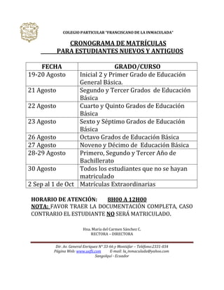 Dir. Av. General Enríquez N° 33-66 y Montúfar – Teléfono:2331-034
Página Web: www.uefli.com E-mail: la_inmaculada@yahoo.com
Sangolquí - Ecuador
COLEGIO PARTICULAR “FRANCISCANO DE LA INMACULADA”
CRONOGRAMA DE MATRÍCULAS
PARA ESTUDIANTES NUEVOS Y ANTIGUOS
FECHA GRADO/CURSO
19-20 Agosto Inicial 2 y Primer Grado de Educación
General Básica.
21 Agosto Segundo y Tercer Grados de Educación
Básica
22 Agosto Cuarto y Quinto Grados de Educación
Básica
23 Agosto Sexto y Séptimo Grados de Educación
Básica
26 Agosto Octavo Grados de Educación Básica
27 Agosto Noveno y Décimo de Educación Básica
28-29 Agosto Primero, Segundo y Tercer Año de
Bachillerato
30 Agosto Todos los estudiantes que no se hayan
matriculado
2 Sep al 1 de Oct Matrículas Extraordinarias
HORARIO DE ATENCIÓN: 8H00 A 12H00
NOTA: FAVOR TRAER LA DOCUMENTACIÓN COMPLETA, CASO
CONTRARIO EL ESTUDIANTE NO SERÁ MATRICULADO.
Hna. María del Carmen Sánchez C.
RECTORA – DIRECTORA
 