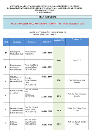 CRONOGRAMA DE AVALIAÇÃO PRESENCIAL PARA AS DISCIPLINAS DO CURSO
DE PÓS-GRADUAÇÃO EM GESTÃO PÚBLICA MUNICIPAL – MODALIDADE A DISTÂNCIA
PÓLO DE JACUIZINHO
II SEMESTRE/2014
AULA INAUGURAL
AULA INAUGURAL POLO JACUIZINHO - 23/08/2014 – 9h - Profa. Vânia Flores Costa
HORÁRIO AVALIAÇÕES PRESENCIAIS: 9h
FAVOR NÃO ATRASAREM.
Ord. Disciplina Professores PERÍODO
AVALIAÇÃO
PRESENCIAL
Professor (a)
1*
Introdução à
Modalidade EaD
Professores do
NTE/UFSM
18/08 a 31/08
13/09 Prof. NTE
2
Planejamento
Estratégico
Governamental
Profa. Dra.Flávia
Luciane Scherer
(DCA/UFSM)
25/08 a 07/09
3
O Público e o
Privado na
Gestão Pública
Prof. Dr.
Breno Augusto
Diniz
(DCA/UFSM)
08/09 a 24/09
27/09 Prof. Dr Pascoal José
Marion
4
Estado, Governo
e Mercado
Prof. Dr. Pascoal
José
Marion
(DE/UFSM) 22/09 a 08/10 11/10
Prof. Dr. Italo Fernando
Minello
5
Desenvolviment
o e Mudanças no
Estado brasileiro
Prof. Dr. Reisoli
Bender Filho
(DCA/UFSM) 06/10 a 22/10 25/10
Profa. Dra. Vânia Flores
Costa
6
Políticas
Públicas
Prof. Dr. Paulo
Sérgio Ceretta
(DCA/UFSM) 20/10 a 05/11 08/11
Prof. Dr. Reisoli Bender
Filho
 