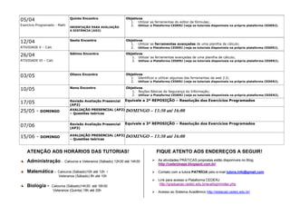 Quinto Encontro

05/04
Exercício Programado - Math

ORIENTAÇÃO PARA AVALIAÇÃO
A DISTÂNCIA (AD2)

Objetivos
1. Utilizar as ferramentas do editor de fórmulas;
2. Utilizar a Plataforma CEDERJ (veja os tutoriais disponíveis na própria plataforma CEDERJ).

Sexto Encontro

Objetivos
1. Utilizar as ferramentas avançadas de uma planilha de cálculo;
2. Utilizar a Plataforma CEDERJ (veja os tutoriais disponíveis na própria plataforma CEDERJ).

Sétimo Encontro

Objetivos
1. Utilizar as ferramentas avançadas de uma planilha de cálculo;
2. Utilizar a Plataforma CEDERJ (veja os tutoriais disponíveis na própria plataforma CEDERJ).

03/05

Oitavo Encontro

Objetivos
1. Identificar e utilizar algumas das ferramentas da web 2.0;
2. Utilizar a Plataforma CEDERJ (veja os tutoriais disponíveis na própria plataforma CEDERJ).

10/05

Nono Encontro

Objetivos
1. Noções Básicas de Segurança da Informação;
2. Utilizar a Plataforma CEDERJ (veja os tutoriais disponíveis na própria plataforma CEDERJ).

17/05

Revisão Avaliação Presencial
(AP2)

Equivale a 2ª REPOSIÇÃO – Resolução dos Exercícios Programados

AVALIAÇÃO PRESENCIAL (AP2)
– Questões teóricas

DOMINGO – 13:30 até 16:00

Revisão Avaliação Presencial
(AP3)

Equivale a 3ª REPOSIÇÃO – Resolução dos Exercícios Programados

AVALIAÇÃO PRESENCIAL (AP3)
– Questões teóricas

DOMINGO – 13:30 até 16:00

12/04
ATIVIDADE V – Calc

26/04
ATIVIDADE VI – Calc

25/05 -

DOMINGO

07/06
15/06 -

DOMINGO

ATENÇÃO AOS HORÁRIOS DAS TUTORIAS!
Administração Matemática Biologia -

Calouros e Veteranos (Sábado) 12h30 até 14h30

Calouros (Sábado)10h até 12h /
Veteranos (Sábado) 8h até 10h

Calouros (Sábado)14h30 até 16h30
Veteranos (Quinta) 18h até 20h

FIQUE ATENTO AOS ENDEREÇOS A SEGUIR!
 As atividades PRÁTICAS propostas estão disponíveis no Blog
http://cederjmage.blogspot.com.br/
 Contato com a tutora PATRÍCIA pelo e-mail tutora.info@gmail.com
 Link para acesso a Plataforma CEDERJ
http://graduacao.cederj.edu.br/ava/login/index.php
 Acesso ao Sistema Acadêmico http://sistacad.cederj.edu.br/

 