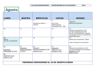 COLEGIO MANZANARES CRONOGRAMA DE ACTIVIDADES 2015
LUNES. MARTES. MIÉRCOLES JUEVES. VIERNES.
2
DÍA FESTIVO
DÍA DE TODOS LOS
SANTOS
3
Actividades de apoyo
socialización talleres área o
asignatura
4
Actividades de apoyo
socialización talleres área o
asignatura
5
Inician evaluaciones
Geometría 8º a 11º
Religión 1º a 11º
6
Evaluación
Ingles 9º a 11º
Sociales 1º a 8º
9
Evaluación
matemáticas 1º a 5º
matemáticas 9º a 11º
10
Evaluación
Lengua castellana 1º a 11º
11
Evaluación
Química 9º a 11º
Ingles 1º a 8º
Celebración cumpleaños de
Medellín
12
Evaluación
Estadística 8º a 11º
Economía y política 10º y 11º
13
Evaluación
Biología 8º a 11º
Ética 1º a 11º
Ciencias naturales 1º a 7º entrega
de símbolos de 11º a 10º
16
DÍA FESTIVO
INDEPENDENCIA DE
CARTAGENA
17
Evaluación a docentes
Evaluación
Filosofía 10º 11º
Sociales 9º a 11º
Matemáticas 6º a 8º
18
Evaluación a docentes
Evaluación
Física 9º a 11º
Comisiones de promoción
1º a 5º
19
Evaluación a docentes
Comisiones de promoción
6º a 11º
Entrega planes de apoyo a
estudiantes. Salida a vacaciones
bachillerato.
Eucaristía acción de gracias.
Salida estudiantes 12:00m
20
Acto de clausura 1º a 5º y
graduación 5º. Salida a
vacaciones primaria.
Entrega de informes 4º periodo a
padres de flia. y notificación de
planes de recuperación y apoyo
7:30 a 12:00m
23
Actividades de apoyo y
recuperación
24
Actividades de apoyo y
recuperación
25
Actividades de apoyo y
recuperación
26
Entrega de informes finales a
padres de familia
No hay clases.
Ensayo graduación a las 9:00am
Col Santa Ma Rosario
27
Graduación bachilleres 2015
Eucaristía 10:00am
Graduación 5:00pm
30
INICIA MATRICULAS 2016 De 8:00am a 12:00m
Recuperaciones finales, única evaluación para los que quedan con una o dos áreas.
Noviembre
 
